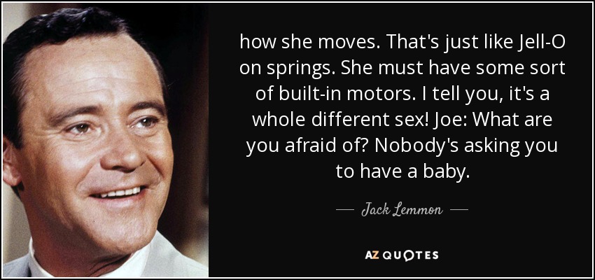 how she moves. That's just like Jell-O on springs. She must have some sort of built-in motors. I tell you, it's a whole different sex! Joe: What are you afraid of? Nobody's asking you to have a baby. - Jack Lemmon