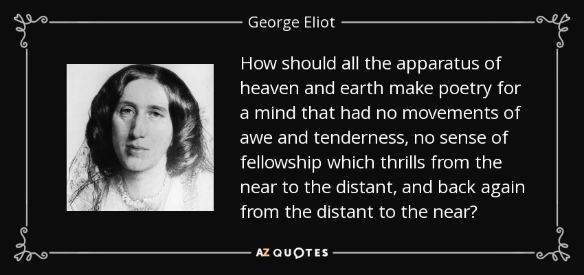 How should all the apparatus of heaven and earth make poetry for a mind that had no movements of awe and tenderness, no sense of fellowship which thrills from the near to the distant, and back again from the distant to the near? - George Eliot