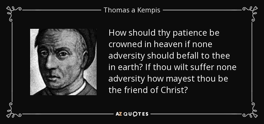 How should thy patience be crowned in heaven if none adversity should befall to thee in earth? If thou wilt suffer none adversity how mayest thou be the friend of Christ? - Thomas a Kempis