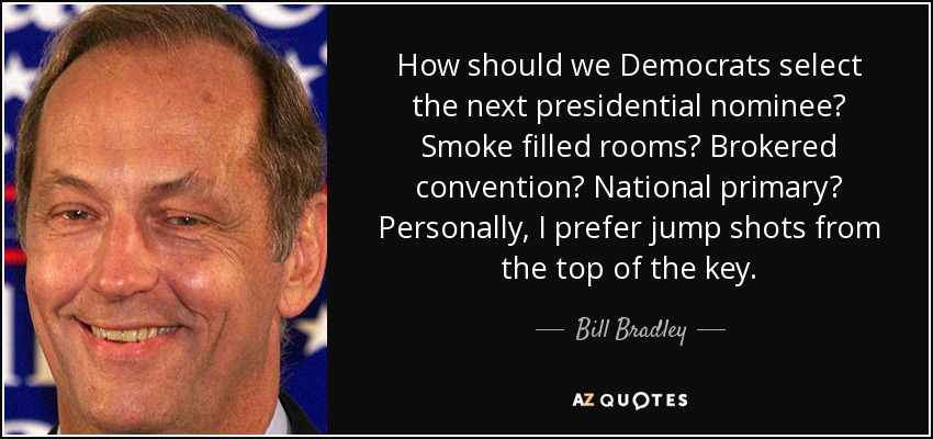 How should we Democrats select the next presidential nominee? Smoke filled rooms? Brokered convention? National primary? Personally, I prefer jump shots from the top of the key. - Bill Bradley