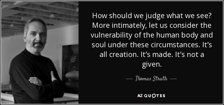 How should we judge what we see? More intimately, let us consider the vulnerability of the human body and soul under these circumstances. It’s all creation. It’s made. It’s not a given. - Thomas Struth
