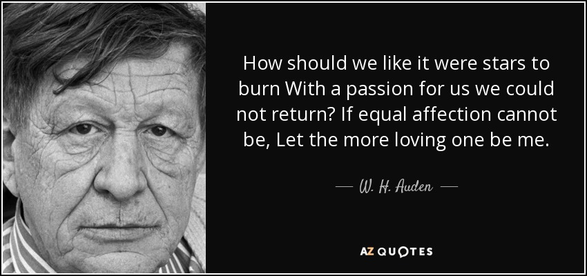 How should we like it were stars to burn With a passion for us we could not return? If equal affection cannot be, Let the more loving one be me. - W. H. Auden