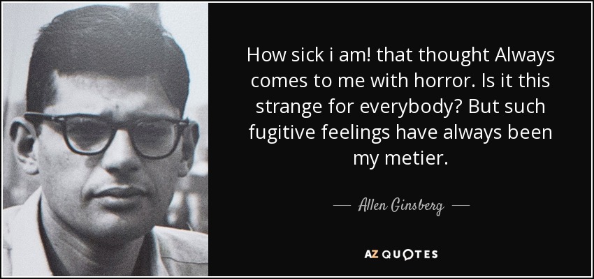 How sick i am! that thought Always comes to me with horror. Is it this strange for everybody? But such fugitive feelings have always been my metier. - Allen Ginsberg