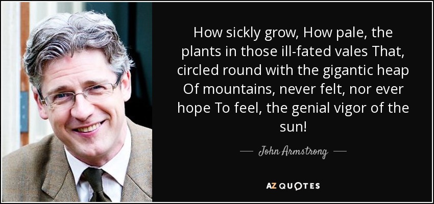 How sickly grow, How pale, the plants in those ill-fated vales That, circled round with the gigantic heap Of mountains, never felt, nor ever hope To feel, the genial vigor of the sun! - John Armstrong