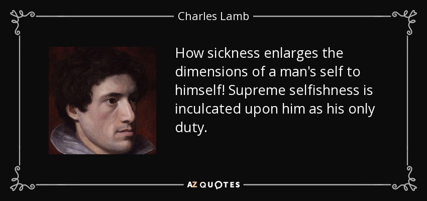 How sickness enlarges the dimensions of a man's self to himself! Supreme selfishness is inculcated upon him as his only duty. - Charles Lamb