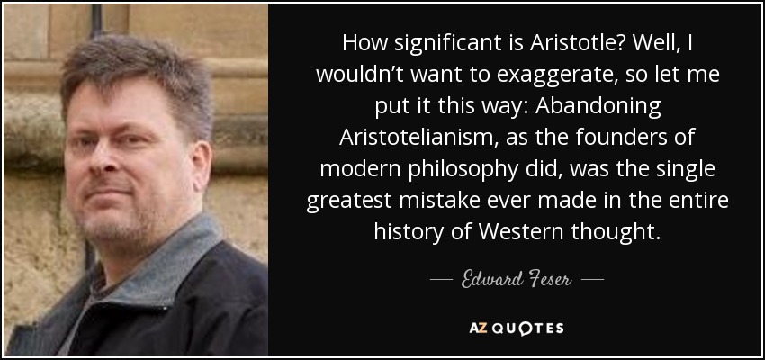 How significant is Aristotle? Well, I wouldn’t want to exaggerate, so let me put it this way: Abandoning Aristotelianism, as the founders of modern philosophy did, was the single greatest mistake ever made in the entire history of Western thought. - Edward Feser