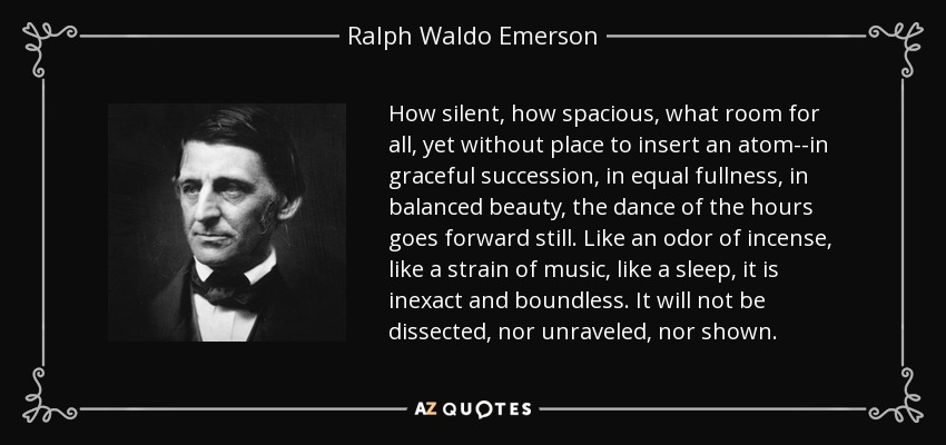 How silent, how spacious, what room for all, yet without place to insert an atom--in graceful succession, in equal fullness, in balanced beauty, the dance of the hours goes forward still. Like an odor of incense, like a strain of music, like a sleep, it is inexact and boundless. It will not be dissected, nor unraveled, nor shown. - Ralph Waldo Emerson