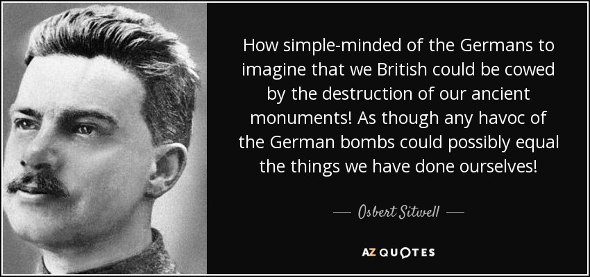 How simple-minded of the Germans to imagine that we British could be cowed by the destruction of our ancient monuments! As though any havoc of the German bombs could possibly equal the things we have done ourselves! - Osbert Sitwell