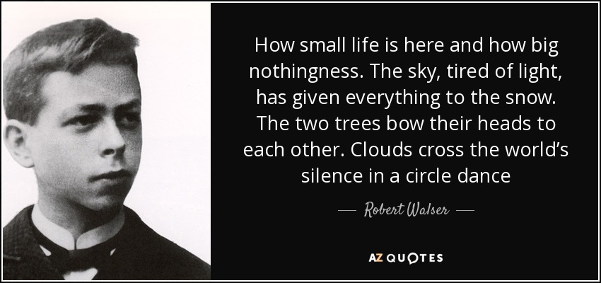 How small life is here and how big nothingness. The sky, tired of light, has given everything to the snow. The two trees bow their heads to each other. Clouds cross the world’s silence in a circle dance - Robert Walser