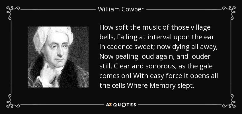 How soft the music of those village bells, Falling at interval upon the ear In cadence sweet; now dying all away, Now pealing loud again, and louder still, Clear and sonorous, as the gale comes on! With easy force it opens all the cells Where Memory slept. - William Cowper