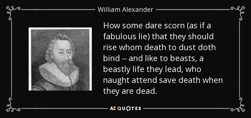 How some dare scorn (as if a fabulous lie) that they should rise whom death to dust doth bind -- and like to beasts, a beastly life they lead, who naught attend save death when they are dead. - William Alexander, 1st Earl of Stirling