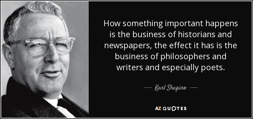 How something important happens is the business of historians and newspapers, the effect it has is the business of philosophers and writers and especially poets. - Karl Shapiro