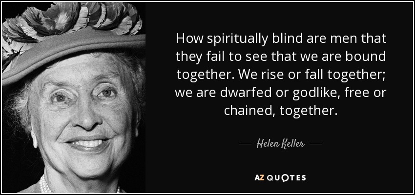 How spiritually blind are men that they fail to see that we are bound together. We rise or fall together; we are dwarfed or godlike, free or chained, together. - Helen Keller
