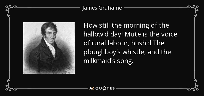 How still the morning of the hallow'd day! Mute is the voice of rural labour, hush'd The ploughboy's whistle, and the milkmaid's song. - James Grahame