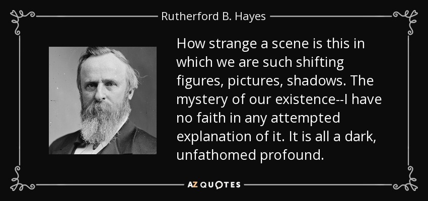 How strange a scene is this in which we are such shifting figures, pictures, shadows. The mystery of our existence--I have no faith in any attempted explanation of it. It is all a dark, unfathomed profound. - Rutherford B. Hayes