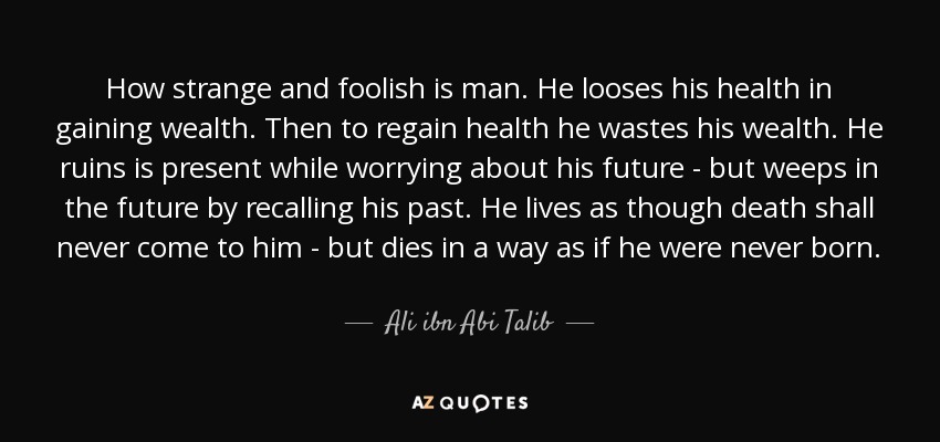 How strange and foolish is man. He looses his health in gaining wealth. Then to regain health he wastes his wealth. He ruins is present while worrying about his future - but weeps in the future by recalling his past. He lives as though death shall never come to him - but dies in a way as if he were never born. - Ali ibn Abi Talib