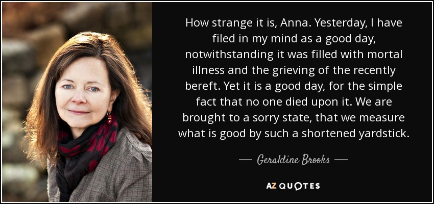 How strange it is, Anna. Yesterday, I have filed in my mind as a good day, notwithstanding it was filled with mortal illness and the grieving of the recently bereft. Yet it is a good day, for the simple fact that no one died upon it. We are brought to a sorry state, that we measure what is good by such a shortened yardstick. - Geraldine Brooks