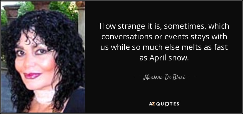 How strange it is, sometimes, which conversations or events stays with us while so much else melts as fast as April snow. - Marlena De Blasi