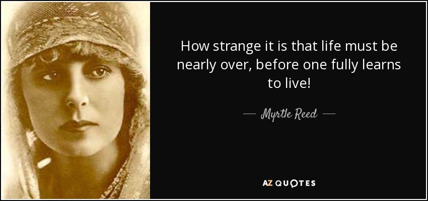 How strange it is that life must be nearly over, before one fully learns to live! - Myrtle Reed