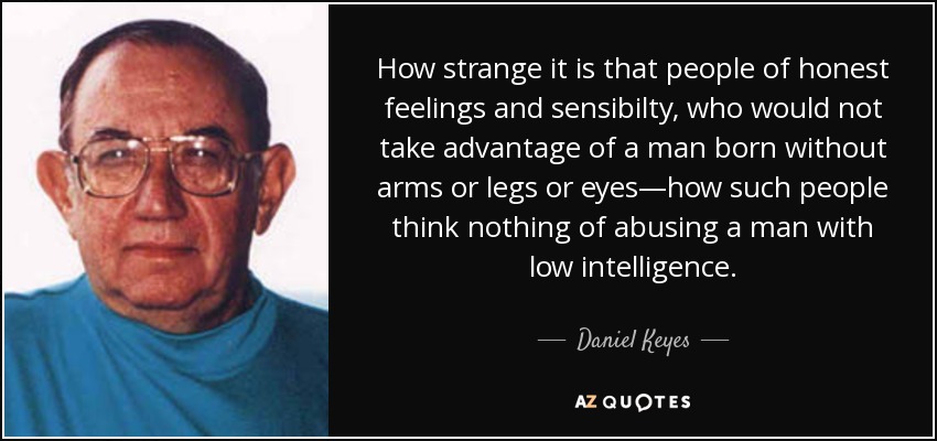 How strange it is that people of honest feelings and sensibilty, who would not take advantage of a man born without arms or legs or eyes—how such people think nothing of abusing a man with low intelligence. - Daniel Keyes