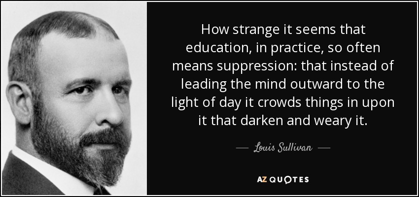 How strange it seems that education, in practice, so often means suppression: that instead of leading the mind outward to the light of day it crowds things in upon it that darken and weary it. - Louis Sullivan