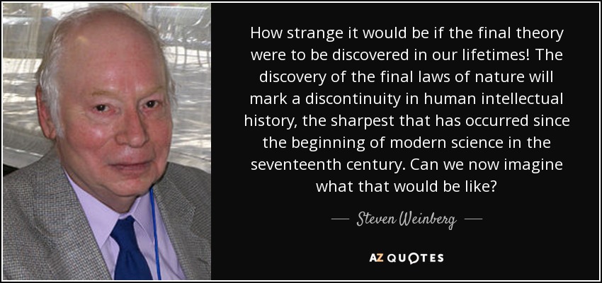 How strange it would be if the final theory were to be discovered in our lifetimes! The discovery of the final laws of nature will mark a discontinuity in human intellectual history, the sharpest that has occurred since the beginning of modern science in the seventeenth century. Can we now imagine what that would be like? - Steven Weinberg