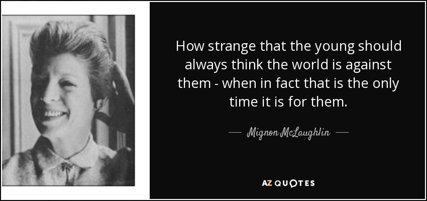 How strange that the young should always think the world is against them - when in fact that is the only time it is for them. - Mignon McLaughlin
