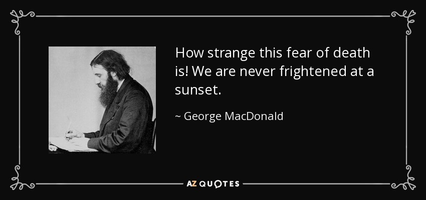 How strange this fear of death is! We are never frightened at a sunset. - George MacDonald