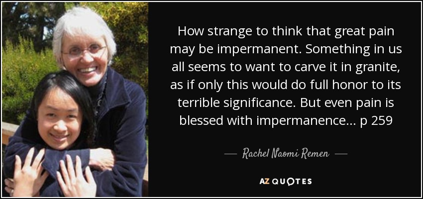 How strange to think that great pain may be impermanent. Something in us all seems to want to carve it in granite, as if only this would do full honor to its terrible significance. But even pain is blessed with impermanence... p 259 - Rachel Naomi Remen