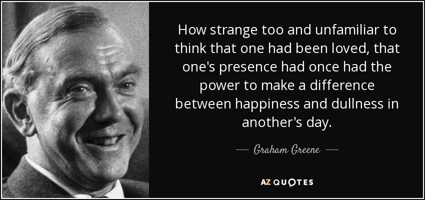 How strange too and unfamiliar to think that one had been loved, that one's presence had once had the power to make a difference between happiness and dullness in another's day. - Graham Greene