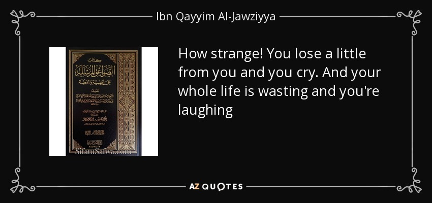 How strange! You lose a little from you and you cry. And your whole life is wasting and you're laughing - Ibn Qayyim Al-Jawziyya