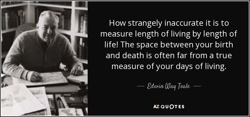 How strangely inaccurate it is to measure length of living by length of life! The space between your birth and death is often far from a true measure of your days of living. - Edwin Way Teale