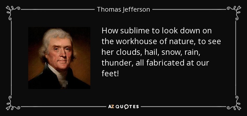 How sublime to look down on the workhouse of nature, to see her clouds, hail, snow, rain, thunder, all fabricated at our feet! - Thomas Jefferson