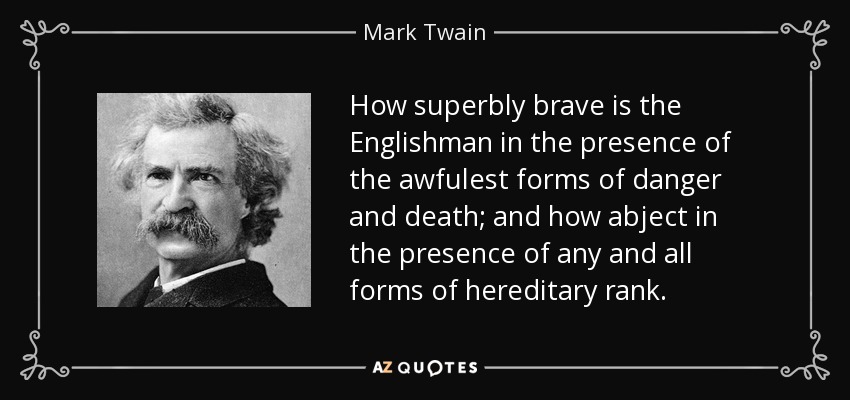 How superbly brave is the Englishman in the presence of the awfulest forms of danger and death; and how abject in the presence of any and all forms of hereditary rank. - Mark Twain