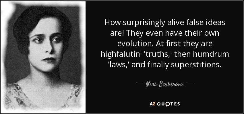 How surprisingly alive false ideas are! They even have their own evolution. At first they are highfalutin' 'truths,' then humdrum 'laws,' and finally superstitions. - Nina Berberova