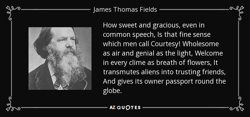How sweet and gracious, even in common speech, Is that fine sense which men call Courtesy! Wholesome as air and genial as the light, Welcome in every clime as breath of flowers, It transmutes aliens into trusting friends, And gives its owner passport round the globe. - James Thomas Fields
