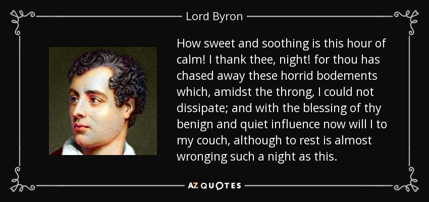 How sweet and soothing is this hour of calm! I thank thee, night! for thou has chased away these horrid bodements which, amidst the throng, I could not dissipate; and with the blessing of thy benign and quiet influence now will I to my couch, although to rest is almost wronging such a night as this. - Lord Byron