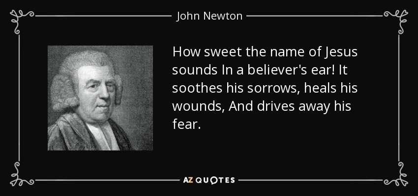 How sweet the name of Jesus sounds In a believer's ear! It soothes his sorrows, heals his wounds, And drives away his fear. - John Newton