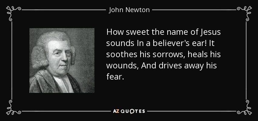 How sweet the name of Jesus sounds In a believer's ear! It soothes his sorrows, heals his wounds, And drives away his fear. - John Newton