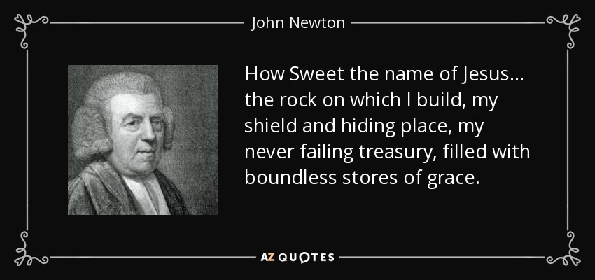 How Sweet the name of Jesus... the rock on which I build, my shield and hiding place, my never failing treasury, filled with boundless stores of grace. - John Newton