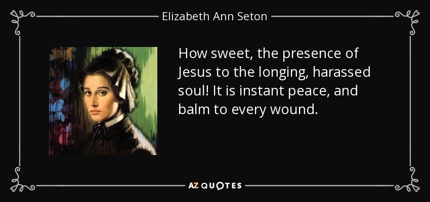 How sweet, the presence of Jesus to the longing, harassed soul! It is instant peace, and balm to every wound. - Elizabeth Ann Seton