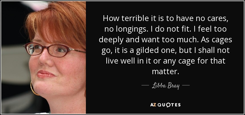 How terrible it is to have no cares, no longings. I do not fit. I feel too deeply and want too much. As cages go, it is a gilded one, but I shall not live well in it or any cage for that matter. - Libba Bray