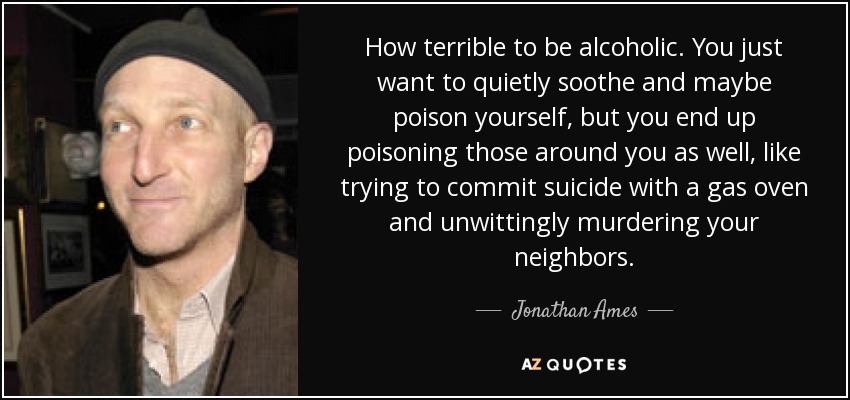 How terrible to be alcoholic. You just want to quietly soothe and maybe poison yourself, but you end up poisoning those around you as well, like trying to commit suicide with a gas oven and unwittingly murdering your neighbors. - Jonathan Ames