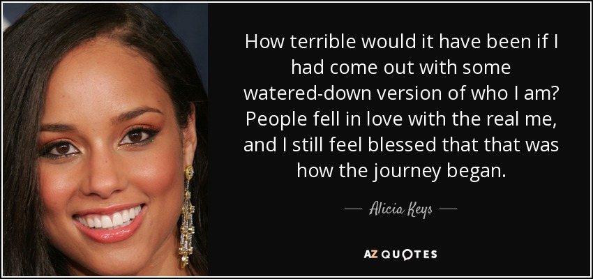 How terrible would it have been if I had come out with some watered-down version of who I am? People fell in love with the real me, and I still feel blessed that that was how the journey began. - Alicia Keys