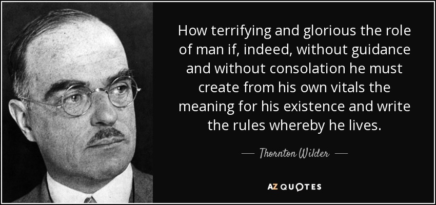 How terrifying and glorious the role of man if, indeed, without guidance and without consolation he must create from his own vitals the meaning for his existence and write the rules whereby he lives. - Thornton Wilder