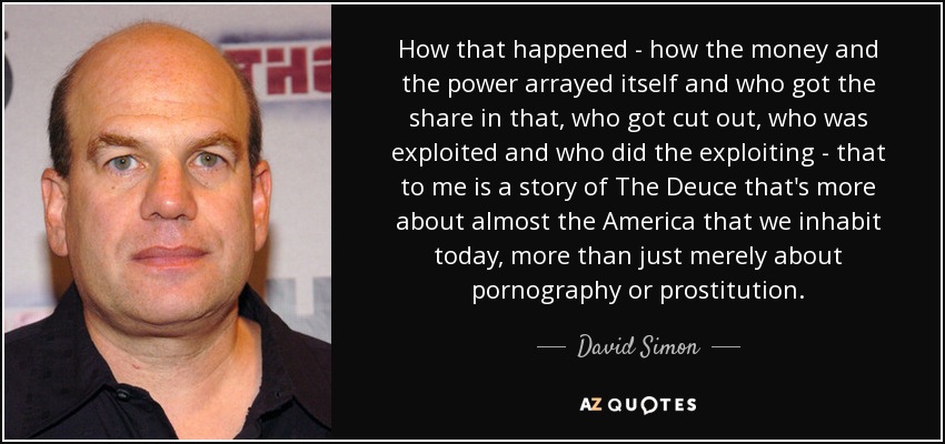 How that happened - how the money and the power arrayed itself and who got the share in that, who got cut out, who was exploited and who did the exploiting - that to me is a story of The Deuce that's more about almost the America that we inhabit today, more than just merely about pornography or prostitution. - David Simon