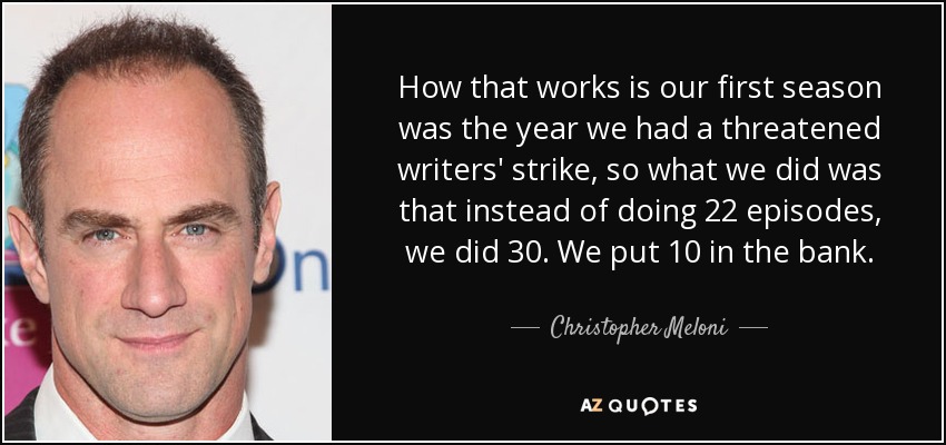 How that works is our first season was the year we had a threatened writers' strike, so what we did was that instead of doing 22 episodes, we did 30. We put 10 in the bank. - Christopher Meloni