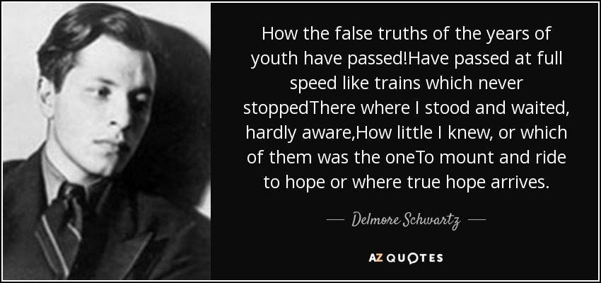 How the false truths of the years of youth have passed!Have passed at full speed like trains which never stoppedThere where I stood and waited, hardly aware,How little I knew, or which of them was the oneTo mount and ride to hope or where true hope arrives. - Delmore Schwartz