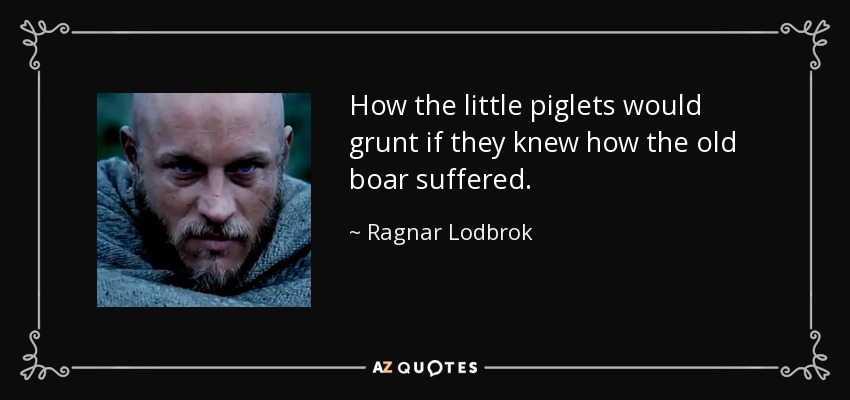 How the little piglets would grunt if they knew how the old boar suffered. - Ragnar Lodbrok