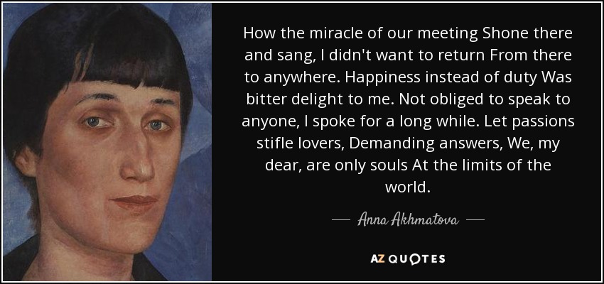 How the miracle of our meeting Shone there and sang, I didn't want to return From there to anywhere. Happiness instead of duty Was bitter delight to me. Not obliged to speak to anyone, I spoke for a long while. Let passions stifle lovers, Demanding answers, We, my dear, are only souls At the limits of the world. - Anna Akhmatova